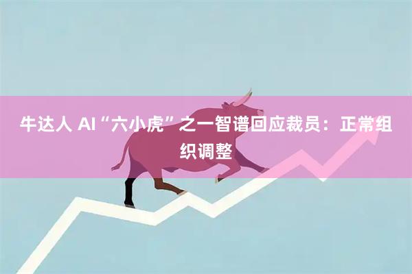 牛达人 AI“六小虎”之一智谱回应裁员：正常组织调整